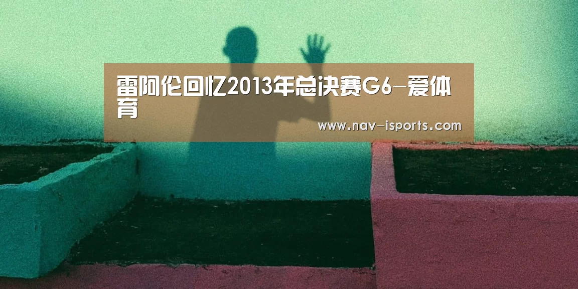 雷阿伦回忆2013年总决赛G6-爱体育(图1) 爱体育